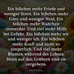 Ein bißchen mehr Friede und weniger Streit. Ein bißchen mehr Güte und weniger Neid. Ein bißchen mehr Wahrheit immerdar. Und viel mehr Hilfe bei Gefahr. Ein bißchen mehr wir und weniger ich. Ein bißchen mehr Kraft und nicht so zimperlich. Und viel mehr Blumen während des Lebens. Denn auf den Gräbern sind sie vergebens.