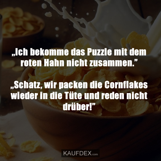 ,,Ich bekomme das Puzzle mit dem roten Hahn nicht zusammen.” ,,Schatz, wir packen die Cornflakes wieder in die Tüte und reden nicht drüber!”