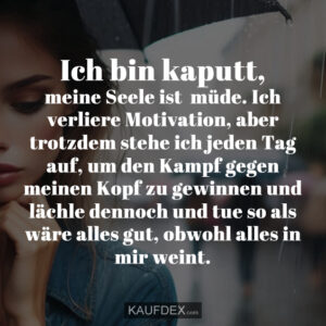 Ich bin kaputt, meine Seele ist müde. Ich verliere Motivation, aber trotzdem stehe ich jeden Tag auf, um den Kampf gegen meinen Kopf zu gewinnen und lächle dennoch und tue so als wäre alles gut, obwohl alles in mir weint.