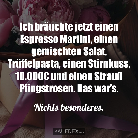 Ich bräuchte jetzt einen Espresso Martini, einen gemischten Salat, Trüffelpasta, einen Stirnkuss, 10.000€ und einen Strauß Pfingstrosen. Das war’s. Nichts besonderes.
