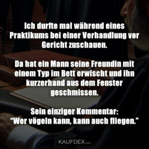 Ich durfte mal während eines Praktikums bei einer Verhandlung vor Gericht zuschauen. Da hat ein Mann seine Freundin mit einem Typ im Bett erwischt und ihn kurzerhand aus dem Fenster geschmissen. Sein einziger Kommentar: “Wer vögeln kann, kann auch fliegen.”