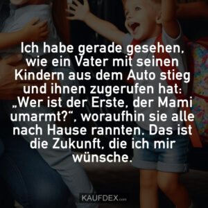 Ich habe gerade gesehen, wie ein Vater mit seinen Kindern aus dem Auto stieg und ihnen zugerufen hat: „Wer ist der Erste, der Mami umarmt?“, woraufhin sie alle nach Hause rannten. Das ist die Zukunft, die ich mir wünsche.