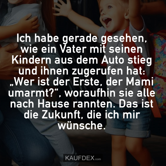 Ich habe gerade gesehen, wie ein Vater mit seinen Kindern aus dem Auto stieg und ihnen zugerufen hat: „Wer ist der Erste, der Mami umarmt?“, woraufhin sie alle nach Hause rannten. Das ist die Zukunft, die ich mir wünsche.