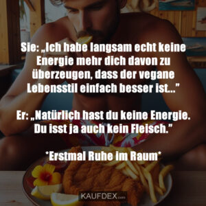 Sie: „Ich habe langsam echt keine Energie mehr dich davon zu überzeugen, dass der vegane Lebensstil einfach besser ist...” Er: „Natürlich hast du keine Energie. Du isst ja auch kein Fleisch.” *Erstmal Ruhe im Raum*
