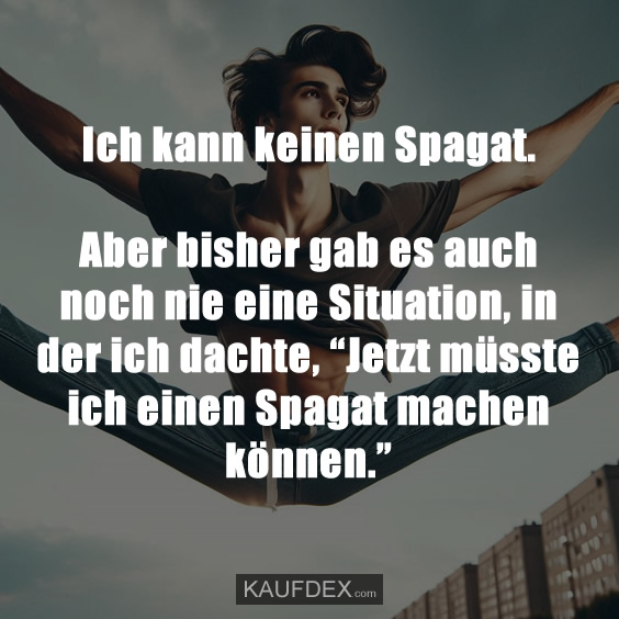 Ich kann keinen Spagat. Aber bisher gab es auch noch nie eine Situation, in der ich dachte, “Jetzt müsste ich einen Spagat machen können.”