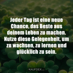 Jeder Tag ist eine neue Chance, das Beste aus deinem Leben zu machen. Nutze diese Gelegenheit, um zu wachsen, zu lernen und glücklich zu sein.