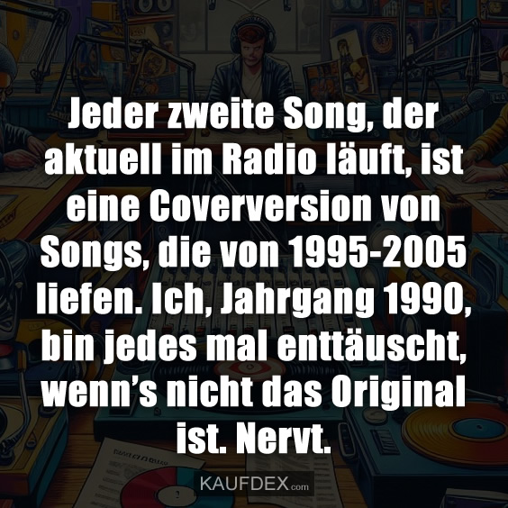 Jeder zweite Song, der aktuell im Radio läuft, ist eine Coverversion von Songs, die von 1995-2005 liefen. Ich, Jahrgang 1990, bin jedes mal enttäuscht, wenn’s nicht das Original ist. Nervt.