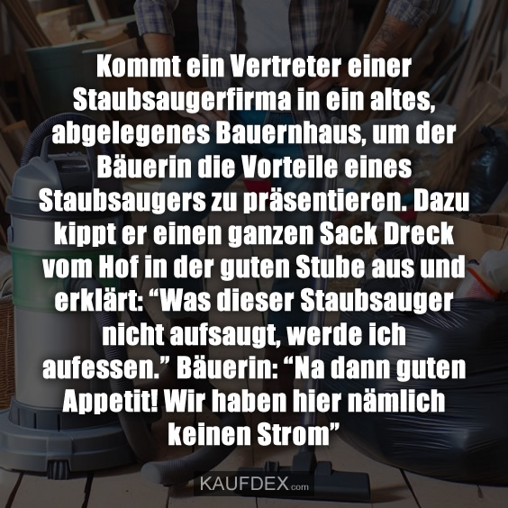 Kommt ein Vertreter einer Staubsaugerfirma in ein altes, abgelegenes Bauernhaus, um der Bäuerin die Vorteile eines Staubsaugers zu präsentieren. Dazu kippt er einen ganzen Sack Dreck vom Hof in der guten Stube aus und erklärt: “Was dieser Staubsauger nicht aufsaugt, werde ich aufessen.” Bäuerin: “Na dann guten Appetit! Wir haben hier nämlich keinen Strom”