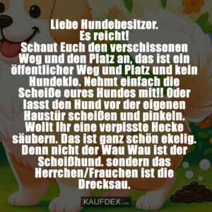 Liebe Hundebesitzer. Es reicht! Schaut Euch den verschissenen Weg und den Platz an, das ist ein öffentlicher Weg und Platz und kein Hundeklo. Nehmt einfach die Scheiße eures Hundes mit!! Oder lasst den Hund vor der eigenen Haustür scheißen und pinkeln. Wollt Ihr eine verpisste Hecke säubern. Das ist ganz schön ekelig. Denn nicht der Wau Wau ist der Scheißhund. sondern das Herrchen/Frauchen ist die Drecksau.