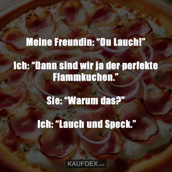 Meine Freundin: “Du Lauch!” Ich: “Dann sind wir ja der perfekte Flammkuchen.” Sie: “Warum das?” - Ich: “Lauch und Speck.”