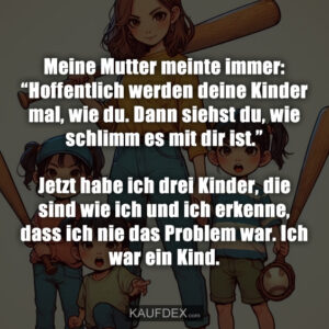 Meine Mutter meinte immer: “Hoffentlich werden deine Kinder mal, wie du. Dann siehst du, wie schlimm es mit dir ist.” Jetzt habe ich drei Kinder, die sind wie ich und ich erkenne, dass ich nie das Problem war. Ich war ein Kind.