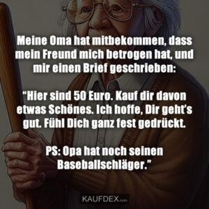 Meine Oma hat mitbekommen, dass mein Freund mich betrogen hat, und mir einen Brief geschrieben: “Hier sind 50 Euro. Kauf dir davon etwas Schönes. Ich hoffe, Dir geht’s gut. Fühl Dich ganz fest gedrückt. PS: Opa hat noch seinen Baseballschläger.”