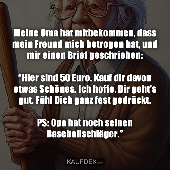 Meine Oma hat mitbekommen, dass mein Freund mich betrogen hat, und mir einen Brief geschrieben: “Hier sind 50 Euro. Kauf dir davon etwas Schönes. Ich hoffe, Dir geht’s gut. Fühl Dich ganz fest gedrückt. PS: Opa hat noch seinen Baseballschläger.”