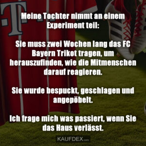 Meine Tochter nimmt an einem Experiment teil: Sie muss zwei Wochen lang das FC Bayern Trikot tragen, um herauszufinden, wie die Mitmenschen darauf reagieren. Sie wurde bespuckt, geschlagen und angepöbelt. Ich frage mich was passiert, wenn Sie das Haus verlässt.