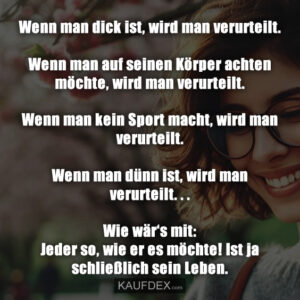 Wenn man dick ist, wird man verurteilt. Wenn man auf seinen Körper achten möchte, wird man verurteilt. Wenn man kein Sport macht, wird man verurteilt. Wenn man dünn ist, wird man verurteilt. . . Wie wär‘s mit: Jeder so, wie er es möchte! Ist ja schließlich sein Leben.