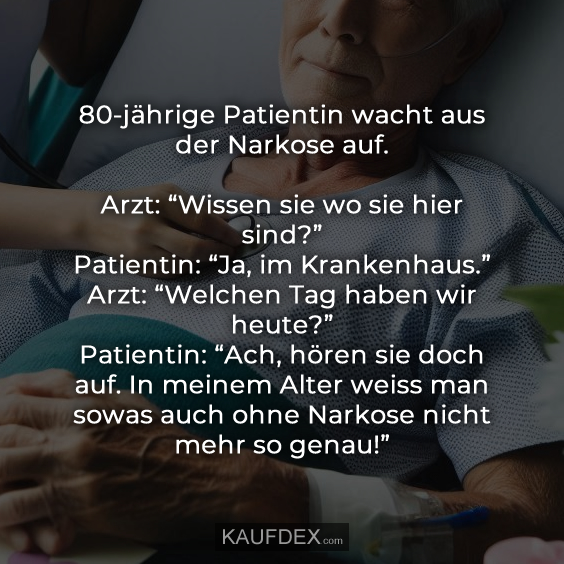 80-jährige Patientin wacht aus der Narkose auf. Arzt: “Wissen sie wo sie hier sind?” Patientin: “Ja, im Krankenhaus.” Arzt: “Welchen Tag haben wir heute?” Patientin: “Ach, hören sie doch auf. In meinem Alter weiss man sowas auch ohne Narkose nicht mehr so genau!”