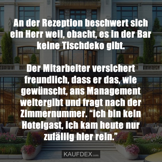 An der Rezeption beschwert sich ein Herr weil, obacht, es in der Bar keine Tischdeko gibt. Der Mitarbeiter versichert freundlich, dass er das, wie gewünscht, ans Management weitergibt und fragt nach der Zimmernummer. “Ich bin kein Hotelgast, ich kam heute nur zufällig hier rein.”