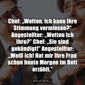 Chef: ,,Wetten, ich kann Ihre Stimmung vermiesen?” Angestellter: ,,Wetten ich Ihre?” Chef: „Sie sind gekündigt!” Angestellter: „Weiß ich! Hat mir Ihre Frau schon heute Morgen im Bett erzählt.”