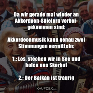 Da wir gerade mal wieder an Akkordeon-Spielern vorbeigekommen sind: Akkordeonmusik kann genau zwei Stimmungen vermitteln: 1.: Los, stechen wir in See und holen uns Skorbut 2.: Der Balkan ist traurig