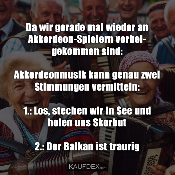 Da wir gerade mal wieder an Akkordeon-Spielern vorbeigekommen sind: Akkordeonmusik kann genau zwei Stimmungen vermitteln: 1.: Los, stechen wir in See und holen uns Skorbut 2.: Der Balkan ist traurig