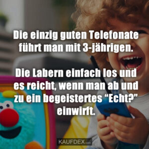 Die einzig guten Telefonate führt man mit 3-jährigen. Die Labern einfach los und es reicht, wenn man ab und zu ein begeistertes “Echt?” einwirft.