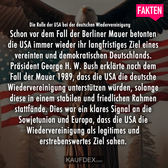 Die Rolle der USA bei der deutschen Wiedervereinigung Schon vor dem Fall der Berliner Mauer betonten die USA immer wieder ihr langfristiges Ziel eines vereinten und demokratischen Deutschlands. Präsident George H. W. Bush erklärte nach dem Fall der Mauer 1989, dass die USA die deutsche Wiedervereinigung unterstützen würden, solange diese in einem stabilen und friedlichen Rahmen stattfände. Dies war ein klares Signal an die Sowjetunion und Europa, dass die USA die Wiedervereinigung als legitimes und erstrebenswertes Ziel sahen