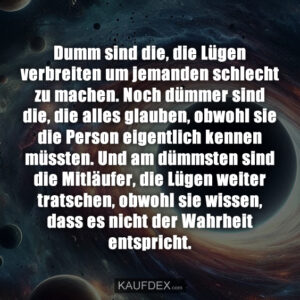 Dumm sind die, die Lügen verbreiten um jemanden schlecht zu machen. Noch dümmer sind die, die alles glauben, obwohl sie die Person eigentlich kennen müssten. Und am dümmsten sind die Mitläufer, die Lügen weiter tratschen, obwohl sie wissen, dass es nicht der Wahrheit entspricht.