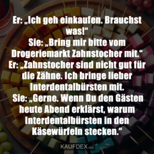 Er: „Ich geh einkaufen. Brauchst was!“Sie: „Bring mir bitte vom Drogeriemarkt Zahnstocher mit.“ Er: „Zahnstocher sind nicht gut für die Zähne. Ich bringe lieber Interdentalbürsten mit. Sie: „Gerne. Wenn Du den Gästen heute Abend erklärst, warum Interdentalbürsten in den Käsewürfeln stecken.“