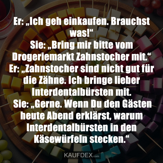 Er: „Ich geh einkaufen. Brauchst was!“Sie: „Bring mir bitte vom Drogeriemarkt Zahnstocher mit.“ Er: „Zahnstocher sind nicht gut für die Zähne. Ich bringe lieber Interdentalbürsten mit. Sie: „Gerne. Wenn Du den Gästen heute Abend erklärst, warum Interdentalbürsten in den Käsewürfeln stecken.“