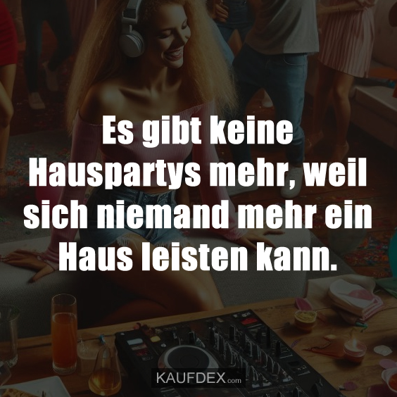 Es gibt keine Hauspartys mehr, weil sich niemand mehr ein Haus leisten kann.