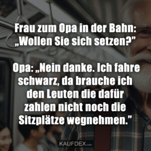 Frau zum Opa in der Bahn: „Wollen Sie sich setzen?” Opa: „Nein danke. Ich fahre schwarz, da brauche ich den Leuten die dafür zahlen nicht noch die Sitzplätze wegnehmen.”