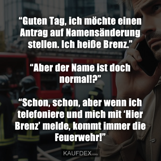 “Guten Tag, ich möchte einen Antrag auf Namensänderung stellen. Ich heiße Brenz.” “Aber der Name ist doch normal!?” “Schon, schon, aber wenn ich telefoniere und mich mit ‘Hier Brenz’ melde, kommt immer die Feuerwehr!”