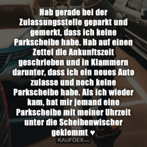 Hab gerade bei der Zulassungsstelle geparkt und gemerkt, dass ich keine Parkscheibe habe. Hab auf einen Zettel die Ankunftszeit geschrieben und in Klammern darunter, dass ich ein neues Auto zulasse und noch keine Parkscheibe habe. Als ich wieder kam, hat mir jemand eine Parkscheibe mit meiner Uhrzeit unter die Scheibenwischer geklemmt ♥