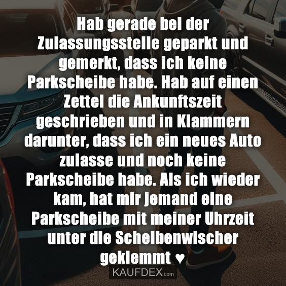 Hab gerade bei der Zulassungsstelle geparkt und gemerkt, dass ich keine Parkscheibe habe. Hab auf einen Zettel die Ankunftszeit geschrieben und in Klammern darunter, dass ich ein neues Auto zulasse und noch keine Parkscheibe habe. Als ich wieder kam, hat mir jemand eine Parkscheibe mit meiner Uhrzeit unter die Scheibenwischer geklemmt ♥