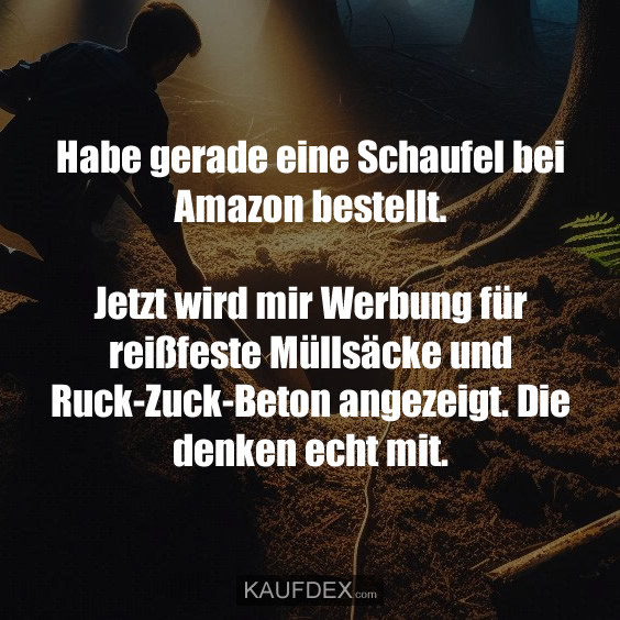 Habe gerade eine Schaufel bei Amazon bestellt. Jetzt wird mir Werbung für reißfeste Müllsäcke und Ruck-Zuck-Beton angezeigt. Die denken echt mit.