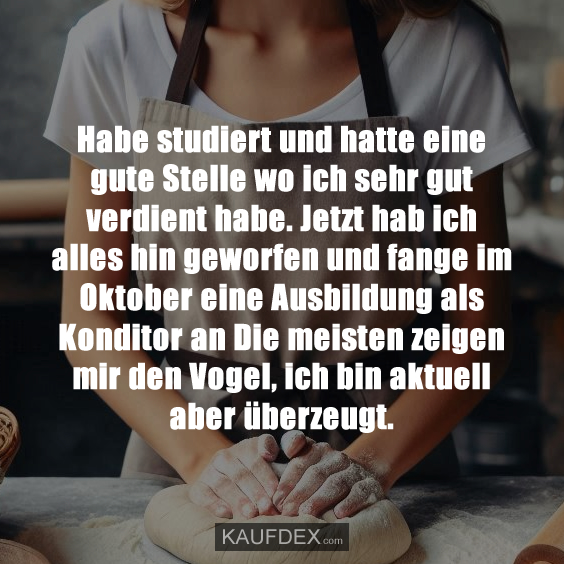 Habe studiert und hatte eine gute Stelle wo ich sehr gut verdient habe. Jetzt hab ich alles hin geworfen und fange im Oktober eine Ausbildung als Konditor an Die meisten zeigen mir den Vogel, ich bin aktuell aber überzeugt.