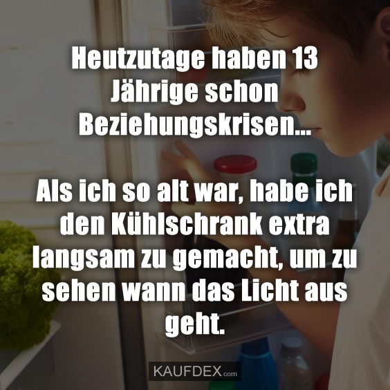Heutzutage haben 13 Jährige schon Beziehungskrisen... Als ich so alt war, habe ich den Kühlschrank extra langsam zu gemacht, um zu sehen wann das Licht aus geht.