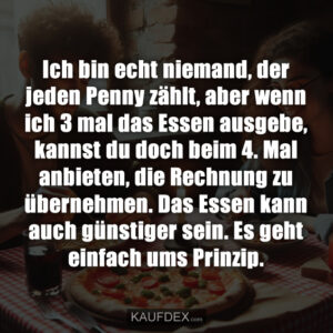 Ich bin echt niemand, der jeden Penny zählt, aber wenn ich 3 mal das Essen ausgebe, kannst du doch beim 4. Mal anbieten, die Rechnung zu übernehmen. Das Essen kann auch günstiger sein. Es geht einfach ums Prinzip.