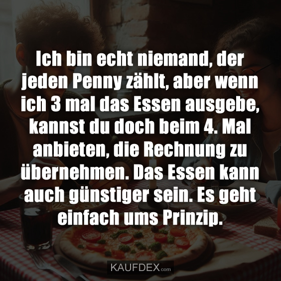 Ich bin echt niemand, der jeden Penny zählt, aber wenn ich 3 mal das Essen ausgebe, kannst du doch beim 4. Mal anbieten, die Rechnung zu übernehmen. Das Essen kann auch günstiger sein. Es geht einfach ums Prinzip.