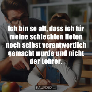 Ich bin so alt, dass ich für meine schlechten Noten noch selbst verantwortlich gemacht wurde und nicht der Lehrer.