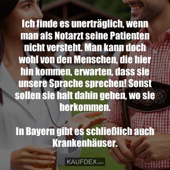 Ich finde es unerträglich, wenn man als Notarzt seine Patienten nicht versteht. Man kann doch wohl von den Menschen, die hier hin kommen, erwarten, dass sie unsere Sprache sprechen! Sonst sollen sie halt dahin gehen, wo sie herkommen. In Bayern gibt es schließlich auch Krankenhäuser.
