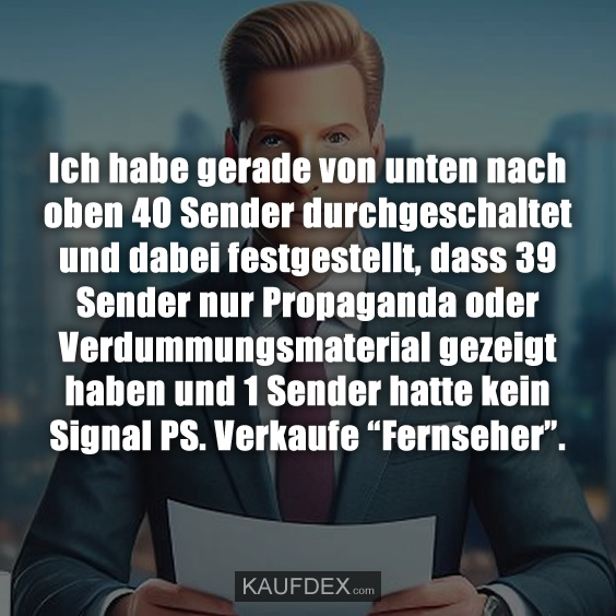 Ich habe gerade von unten nach oben 40 Sender durchgeschaltet und dabei festgestellt, dass 39 Sender nur Propaganda oder Verdummungsmaterial gezeigt haben und 1 Sender hatte kein Signal PS. Verkaufe “Fernseher”.