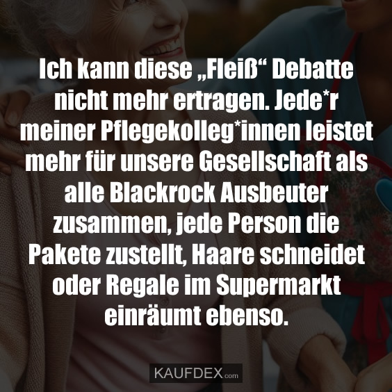 Ich kann diese „Fleiß“ Debatte nicht mehr ertragen. Jede*r meiner Pflegekolleg*innen leistet mehr für unsere Gesellschaft als alle Blackrock Ausbeuter zusammen, jede Person die Pakete zustellt, Haare schneidet oder Regale im Supermarkt einräumt ebenso.