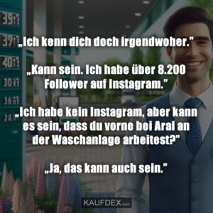 „Ich kenn dich doch irgendwoher.” „Kann sein. Ich habe über 8.200 Follower auf Instagram.” „Ich habe kein Instagram, aber kann es sein, dass du vorne bei Aral an der Waschanlage arbeitest?” „Ja, das kann auch sein.”