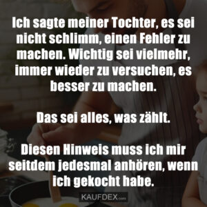 Ich sagte meiner Tochter, es sei nicht schlimm, einen Fehler zu machen. Wichtig sei vielmehr, immer wieder zu versuchen, es besser zu machen. Das sei alles, was zählt. Diesen Hinweis muss ich mir seitdem jedesmal anhören, wenn ich gekocht habe.