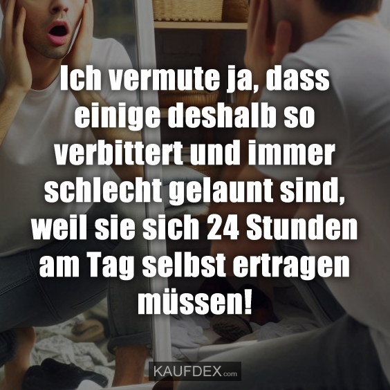 Ich vermute ja, dass einige deshalb so verbittert und immer schlecht gelaunt sind, weil sie sich 24 Stunden am Tag selbst ertragen müssen!
