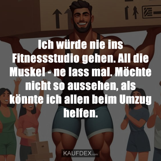Ich würde nie ins Fitnessstudio gehen. All die Muskel - ne lass mal. Möchte nicht so aussehen, als könnte ich allen beim Umzug helfen.