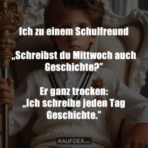 Ich zu einem Schulfreund „Schreibst du Mittwoch auch Geschichte?” Er ganz trocken: „Ich schreibe jeden Tag Geschichte.”