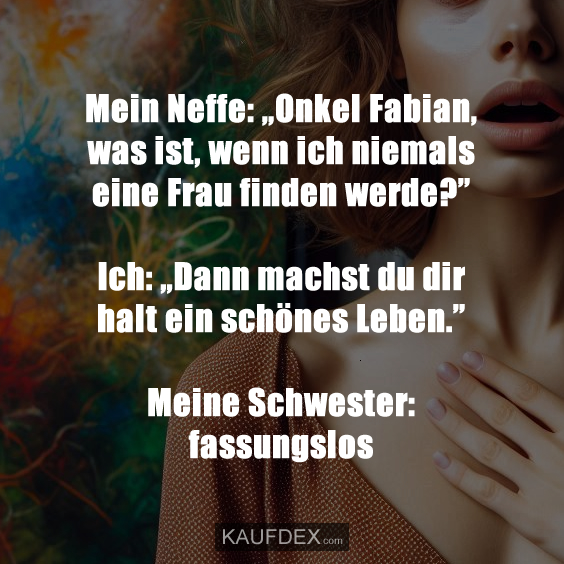 Mein Neffe: „Onkel Fabian, was ist, wenn ich niemals eine Frau finden werde?” Ich: „Dann machst du dir halt ein schönes Leben.” Meine Schwester: fassungslos