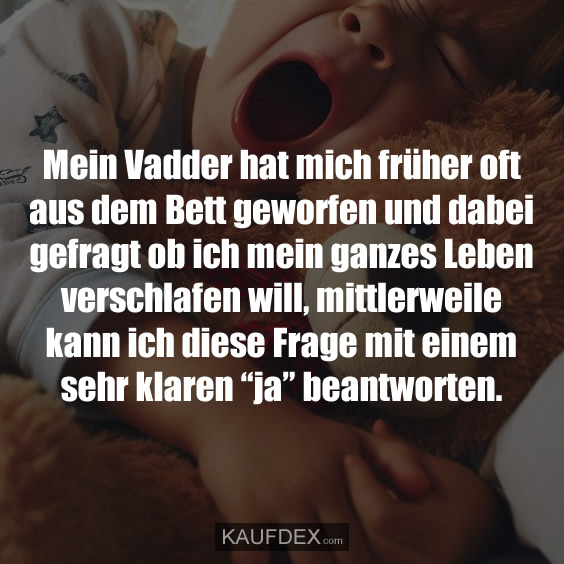 Mein Vadder hat mich früher oft aus dem Bett geworfen und dabei gefragt ob ich mein ganzes Leben verschlafen will, mittlerweile kann ich diese Frage mit einem sehr klaren “ja” beantworten.